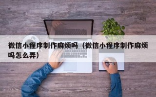 定州微信小程序制作麻烦吗（微信小程序制作麻烦吗怎么弄）