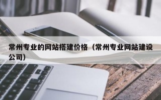 定州常州专业的网站搭建价格（常州专业网站建设公司）