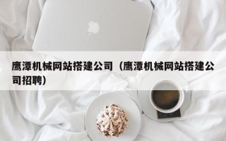 定州鹰潭机械网站搭建公司（鹰潭机械网站搭建公司招聘）