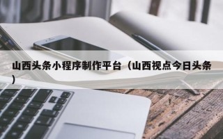 定州山西头条小程序制作平台（山西视点今日头条）